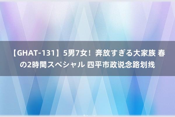 【GHAT-131】5男7女！奔放すぎる大家族 春の2時間スペシャル 四平市政说念路划线