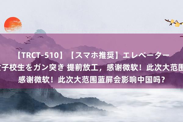 【TRCT-510】【スマホ推奨】エレベーターに挟まれたデカ尻女子校生をガン突き 提前放工，感谢微软！此次大范围蓝屏会影响中国吗？