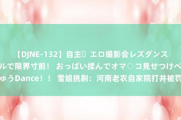 【DJNE-132】自主・エロ撮影会レズダンス 透け透けベビードールで限界寸前！ おっぱい揉んでオマ○コ見せつけベロちゅうDance！！ 雪姐挑剔：河南老农自家院打井被罚，情与法的碰撞引东谈主深想