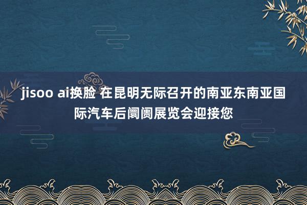 jisoo ai换脸 在昆明无际召开的南亚东南亚国际汽车后阛阓展览会迎接您