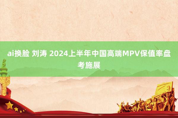 ai换脸 刘涛 2024上半年中国高端MPV保值率盘考施展