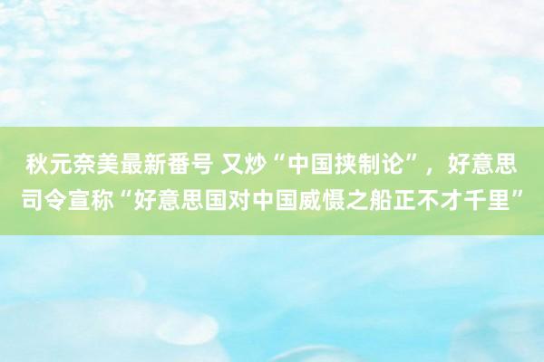 秋元奈美最新番号 又炒“中国挟制论”，好意思司令宣称“好意思国对中国威慑之船正不才千里”