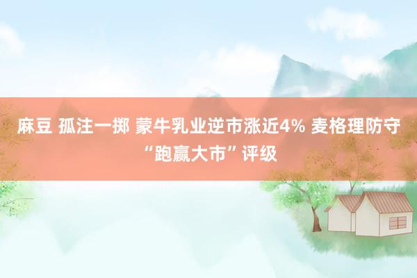 麻豆 孤注一掷 蒙牛乳业逆市涨近4% 麦格理防守“跑赢大市”评级