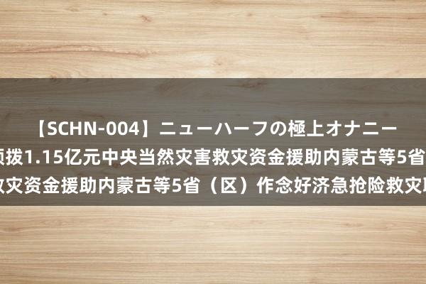 【SCHN-004】ニューハーフの極上オナニー 财政部、济急管制部预拨1.15亿元中央当然灾害救灾资金援助内蒙古等5省（区）作念好济急抢险救灾职责