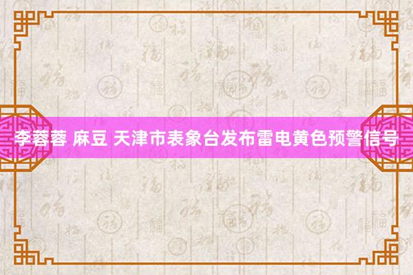 李蓉蓉 麻豆 天津市表象台发布雷电黄色预警信号