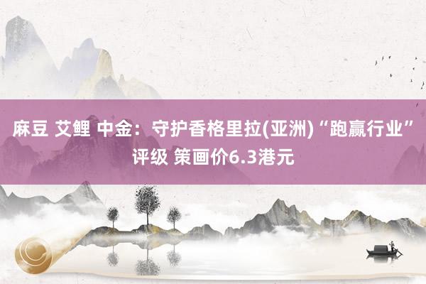 麻豆 艾鲤 中金：守护香格里拉(亚洲)“跑赢行业”评级 策画价6.3港元