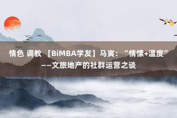 情色 调教 【BiMBA学友】马寅：“情愫+温度”——文旅地产的社群运营之谈