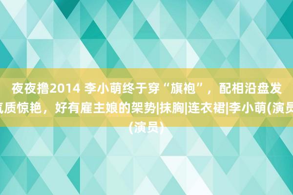 夜夜撸2014 李小萌终于穿“旗袍”，配相沿盘发气质惊艳，好有雇主娘的架势|抹胸|连衣裙|李小萌(演员)