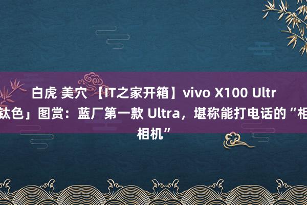 白虎 美穴 【IT之家开箱】vivo X100 Ultra「钛色」图赏：蓝厂第一款 Ultra，堪称能打电话的“相机”