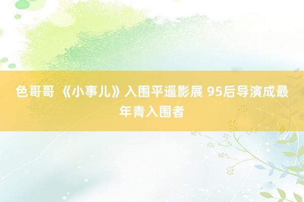 色哥哥 《小事儿》入围平遥影展 95后导演成最年青入围者