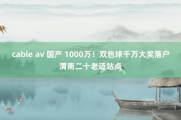 cable av 国产 1000万！双色球千万大奖落户渭南二十老迈站点