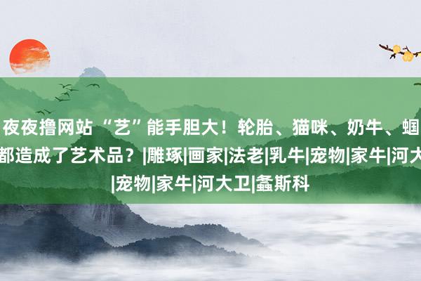 夜夜撸网站 “艺”能手胆大！轮胎、猫咪、奶牛、蝈蝈……竟都造成了艺术品？|雕琢|画家|法老|乳牛|宠物|家牛|河大卫|螽斯科