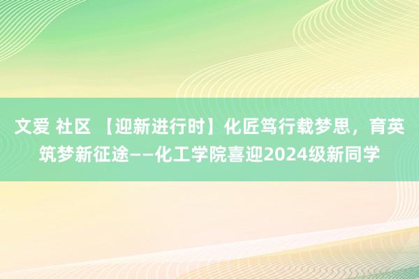 文爱 社区 【迎新进行时】化匠笃行载梦思，育英筑梦新征途——化工学院喜迎2024级新同学