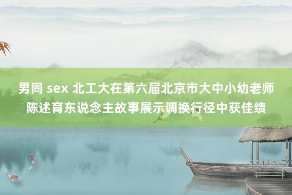 男同 sex 北工大在第六届北京市大中小幼老师陈述育东说念主故事展示调换行径中获佳绩