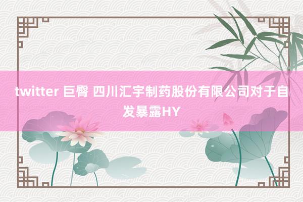 twitter 巨臀 四川汇宇制药股份有限公司对于自发暴露HY