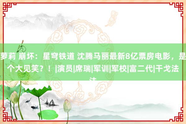 萝莉 崩坏：星穹铁道 沈腾马丽最新8亿票房电影，是个大见笑？！|演员|席瑞|军训|军校|富二代|干戈法