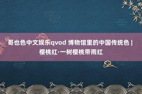 哥也色中文娱乐qvod 博物馆里的中国传统色 | 樱桃红·一树樱桃带雨红