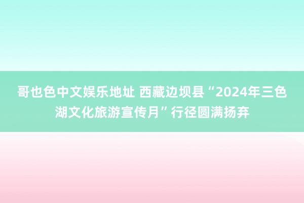 哥也色中文娱乐地址 西藏边坝县“2024年三色湖文化旅游宣传月”行径圆满扬弃