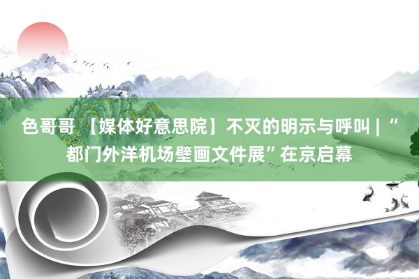 色哥哥 【媒体好意思院】不灭的明示与呼叫 | “都门外洋机场壁画文件展”在京启幕