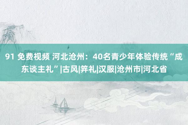 91 免费视频 河北沧州：40名青少年体验传统“成东谈主礼”|古风|笄礼|汉服|沧州市|河北省