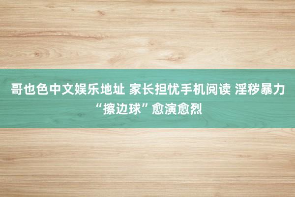 哥也色中文娱乐地址 家长担忧手机阅读 淫秽暴力“擦边球”愈演愈烈