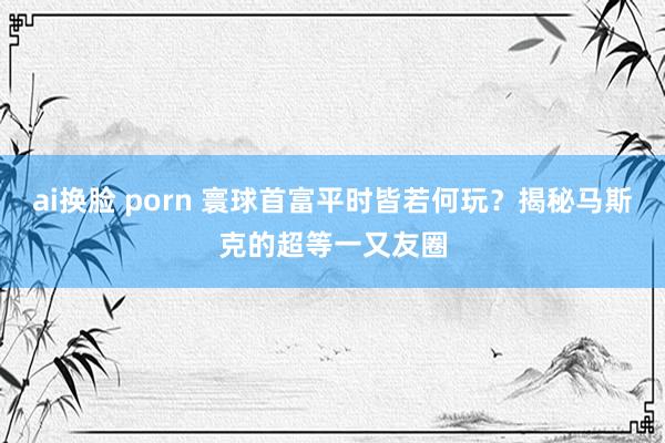 ai换脸 porn 寰球首富平时皆若何玩？揭秘马斯克的超等一又友圈