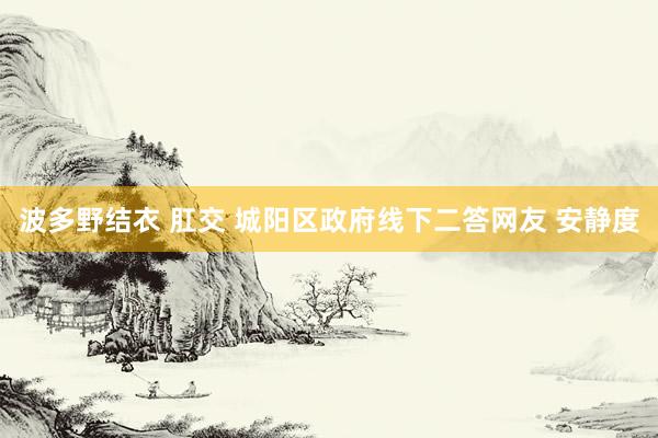 波多野结衣 肛交 城阳区政府线下二答网友 安静度