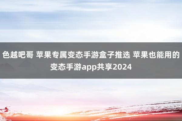 色越吧哥 苹果专属变态手游盒子推选 苹果也能用的变态手游app共享2024